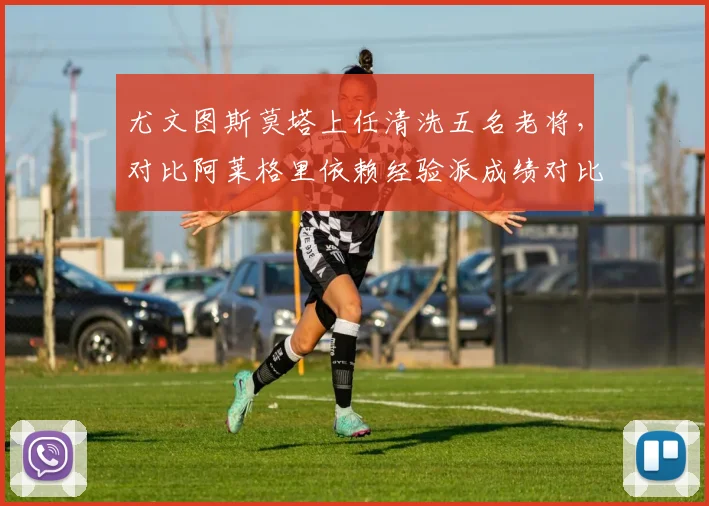 尤文图斯莫塔上任清洗五名老将，对比阿莱格里依赖经验派成绩对比