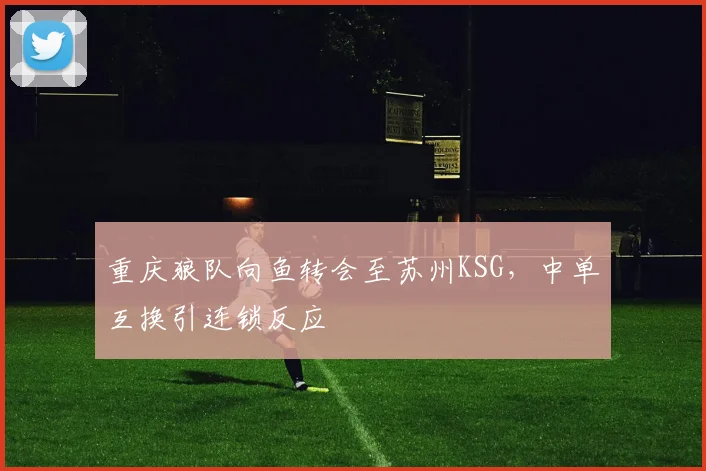 重庆狼队向鱼转会至苏州KSG，中单互换引连锁反应