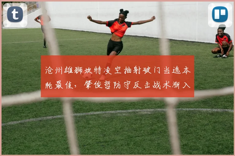 沧州雄狮坎特凌空抽射破门当选本轮最佳，肇俊哲防守反击战术渐入佳境