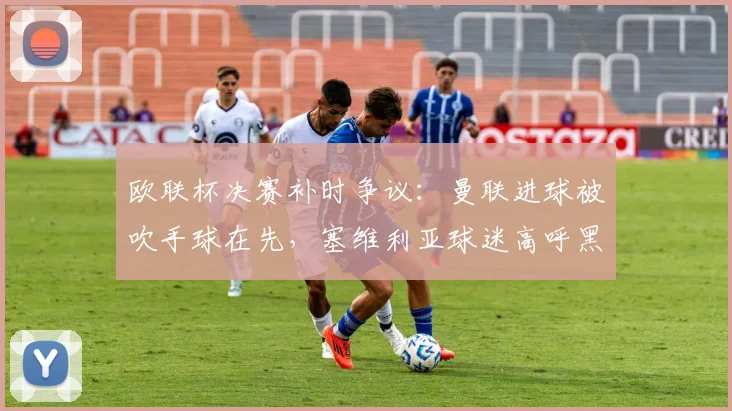 欧联杯决赛补时争议:曼联进球被吹手球在先,塞维利亚球迷高呼黑哨